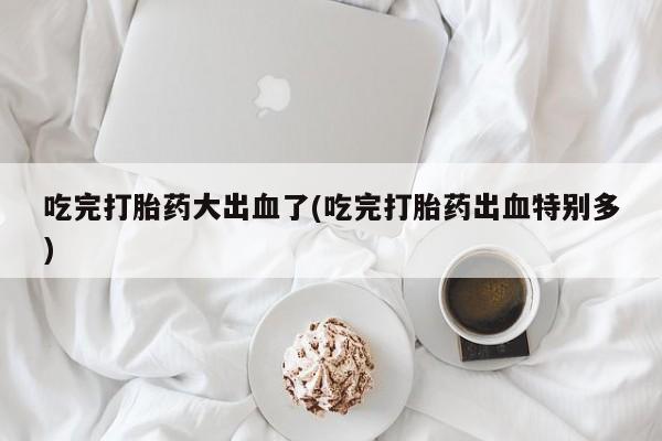 米非司酮片方旗舰店吃完打胎药大出血了(吃完打胎药出血特别多)