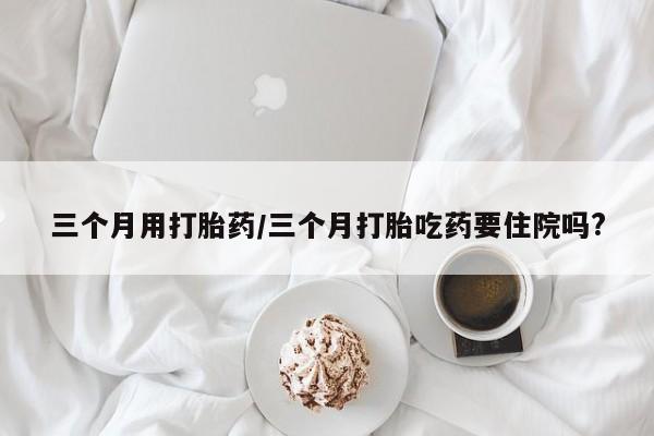 米非司酮片方旗舰店三个月用打胎药/三个月打胎吃药要住院吗?