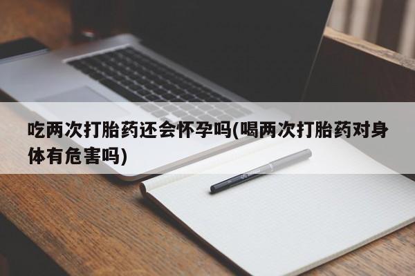米非司酮片方旗舰店吃两次打胎药还会怀孕吗(喝两次打胎药对身体有危害吗)