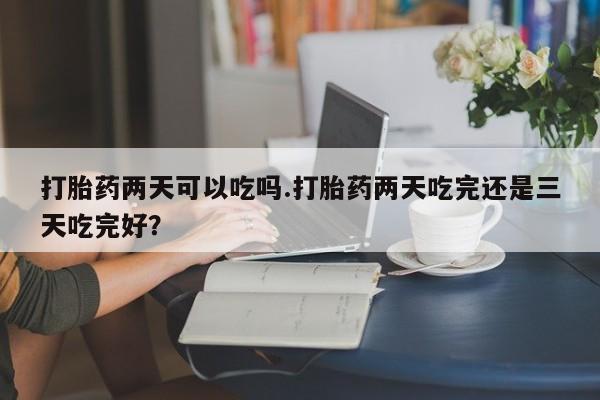 米非司酮片方旗舰店打胎药两天可以吃吗.打胎药两天吃完还是三天吃完好？