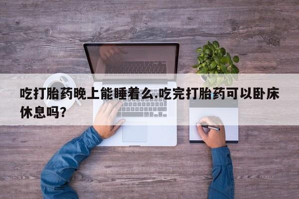 米非司酮片方旗舰店吃打胎药晚上能睡着么.吃完打胎药可以卧床休息吗？