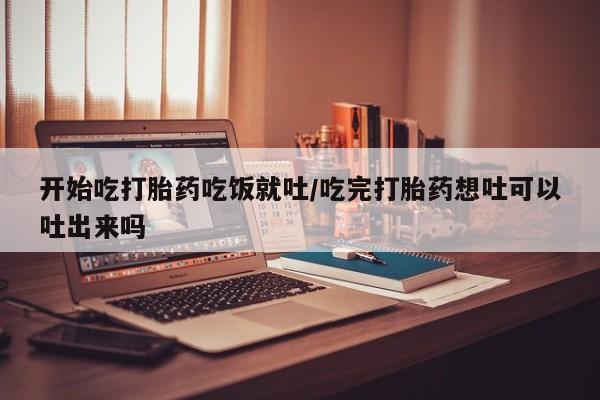米非司酮片方旗舰店开始吃打胎药吃饭就吐/吃完打胎药想吐可以吐出来吗