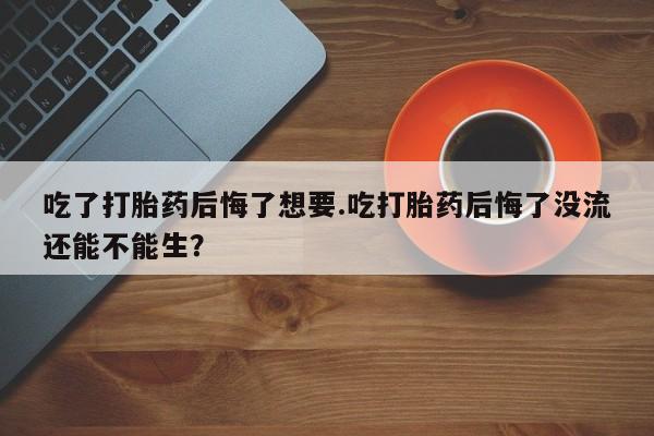 米非司酮片方旗舰店吃了打胎药后悔了想要.吃打胎药后悔了没流还能不能生？