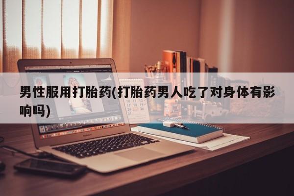 米非司酮片方旗舰店男性服用打胎药(打胎药男人吃了对身体有影响吗)