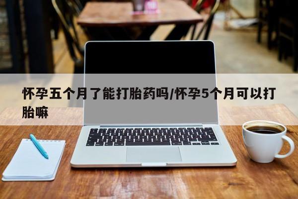 米非司酮片方旗舰店怀孕五个月了能打胎药吗/怀孕5个月可以打胎嘛