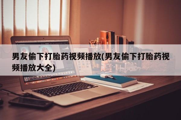 米非司酮片方旗舰店男友偷下打胎药视频播放(男友偷下打胎药视频播放大全)