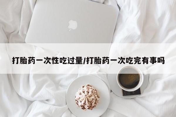 米非司酮片方旗舰店打胎药一次性吃过量/打胎药一次吃完有事吗