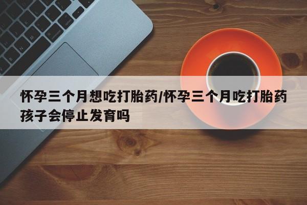 米非司酮片方旗舰店怀孕三个月想吃打胎药/怀孕三个月吃打胎药孩子会停止发育吗