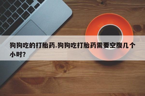 米非司酮片方旗舰店狗狗吃的打胎药.狗狗吃打胎药需要空腹几个小时？