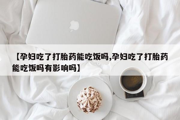 米非司酮片方旗舰店【孕妇吃了打胎药能吃饭吗,孕妇吃了打胎药能吃饭吗有影响吗】