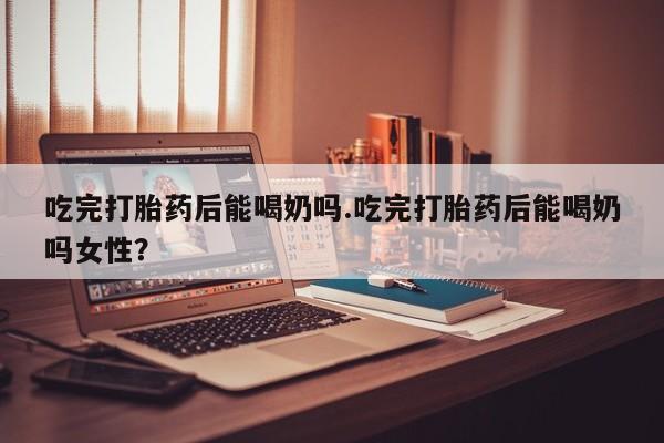 米非司酮片方旗舰店吃完打胎药后能喝奶吗.吃完打胎药后能喝奶吗女性？