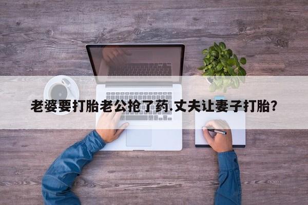 米非司酮片方旗舰店老婆要打胎老公抢了药.丈夫让妻子打胎？