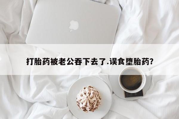 米非司酮片方旗舰店打胎药被老公吞下去了.误食堕胎药？