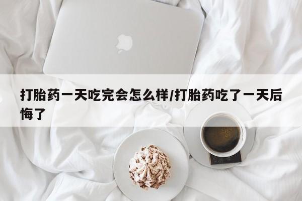 米非司酮片方旗舰店打胎药一天吃完会怎么样/打胎药吃了一天后悔了
