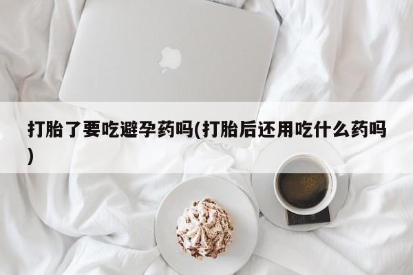 米非司酮片方旗舰店打胎了要吃避孕药吗(打胎后还用吃什么药吗)
