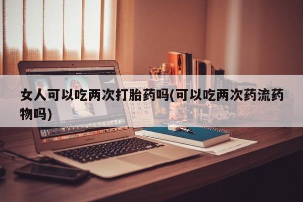 米非司酮片方旗舰店女人可以吃两次打胎药吗(可以吃两次药流药物吗)