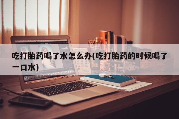 米非司酮片方旗舰店吃打胎药喝了水怎么办(吃打胎药的时候喝了一口水)