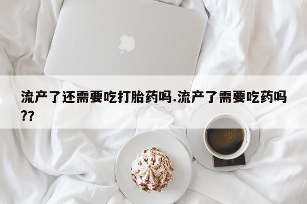 米非司酮片方旗舰店流产了还需要吃打胎药吗.流产了需要吃药吗?？