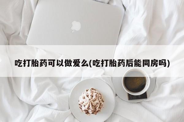 米非司酮片方旗舰店吃打胎药可以做爱么(吃打胎药后能同房吗)