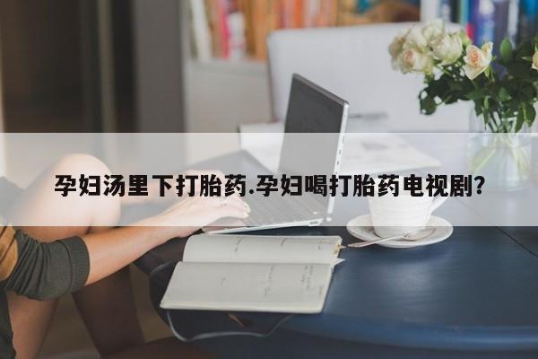 米非司酮片方旗舰店孕妇汤里下打胎药.孕妇喝打胎药电视剧？