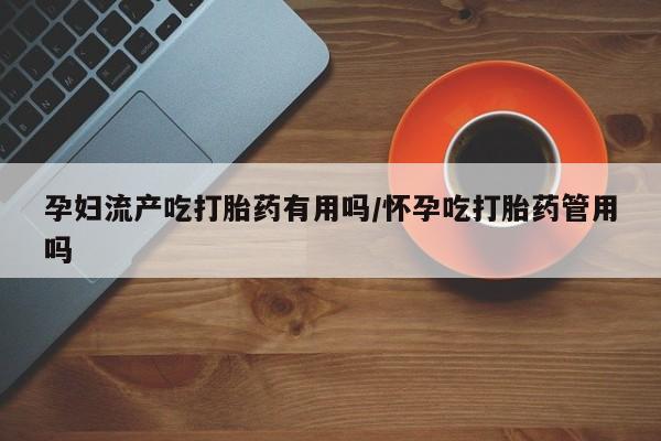 米非司酮片方旗舰店孕妇流产吃打胎药有用吗/怀孕吃打胎药管用吗