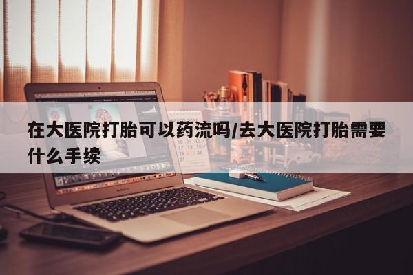 米非司酮片方旗舰店在大医院打胎可以药流吗/去大医院打胎需要什么手续