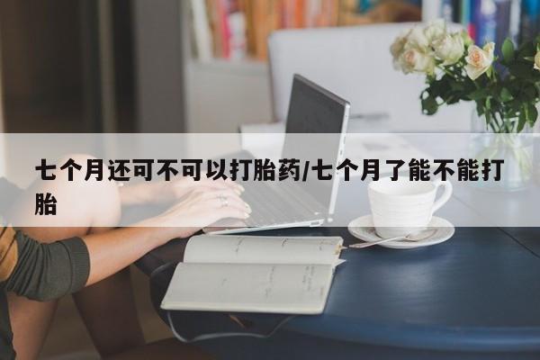 米非司酮片方旗舰店七个月还可不可以打胎药/七个月了能不能打胎