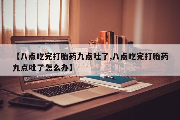 米非司酮片方旗舰店【八点吃完打胎药九点吐了,八点吃完打胎药九点吐了怎么办】