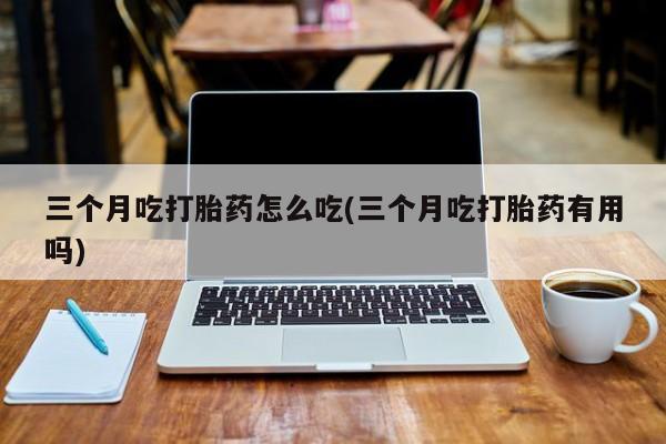 米非司酮片方旗舰店三个月吃打胎药怎么吃(三个月吃打胎药有用吗)