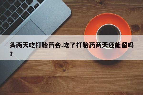 米非司酮片方旗舰店头两天吃打胎药会.吃了打胎药两天还能留吗？