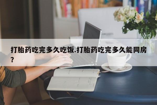 米非司酮片方旗舰店打胎药吃完多久吃饭.打胎药吃完多久能同房？