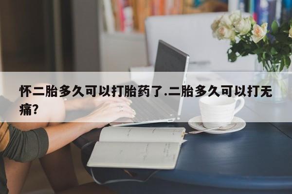 米非司酮片方旗舰店怀二胎多久可以打胎药了.二胎多久可以打无痛？