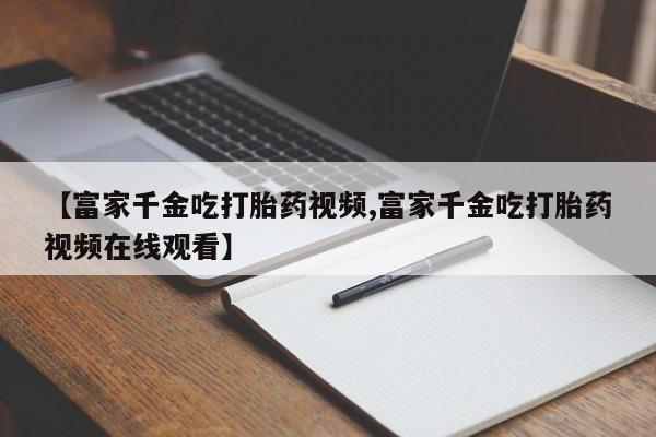 米非司酮片方旗舰店【富家千金吃打胎药视频,富家千金吃打胎药视频在线观看】