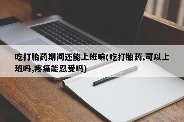 米非司酮片方旗舰店吃打胎药期间还能上班嘛(吃打胎药,可以上班吗,疼痛能忍受吗)