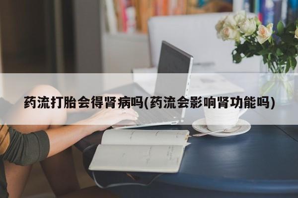 米非司酮片方旗舰店药流打胎会得肾病吗(药流会影响肾功能吗)