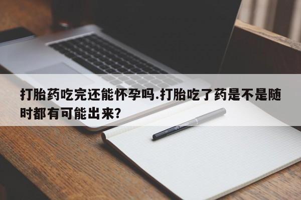 米非司酮片方旗舰店打胎药吃完还能怀孕吗.打胎吃了药是不是随时都有可能出来？