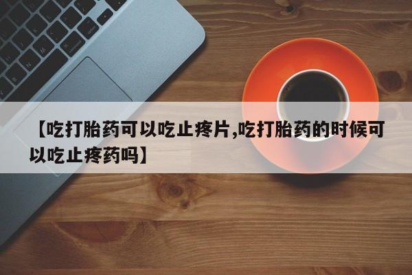 米非司酮片方旗舰店【吃打胎药可以吃止疼片,吃打胎药的时候可以吃止疼药吗】