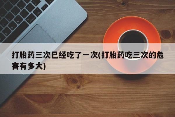 米非司酮片方旗舰店打胎药三次已经吃了一次(打胎药吃三次的危害有多大)
