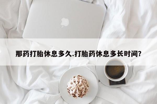 米非司酮片方旗舰店那药打胎休息多久.打胎药休息多长时间？