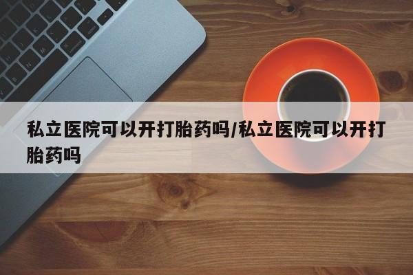 米非司酮片方旗舰店私立医院可以开打胎药吗/私立医院可以开打胎药吗