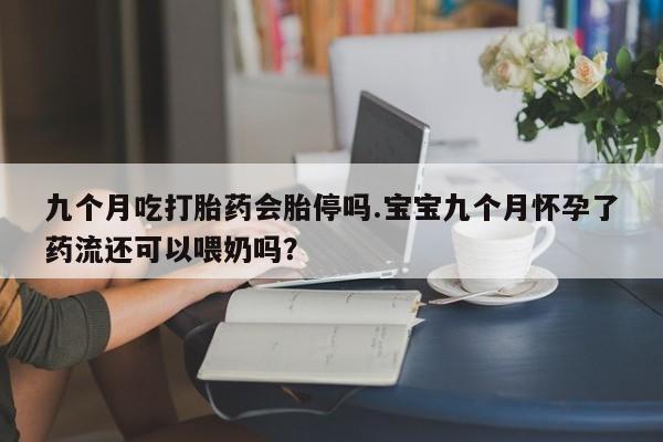 米非司酮片方旗舰店九个月吃打胎药会胎停吗.宝宝九个月怀孕了药流还可以喂奶吗？