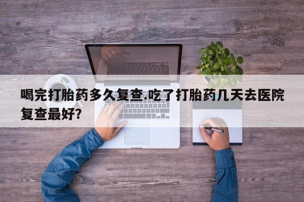 米非司酮片方旗舰店喝完打胎药多久复查.吃了打胎药几天去医院复查最好？