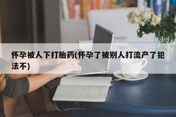 米非司酮片方旗舰店怀孕被人下打胎药(怀孕了被别人打流产了犯法不)