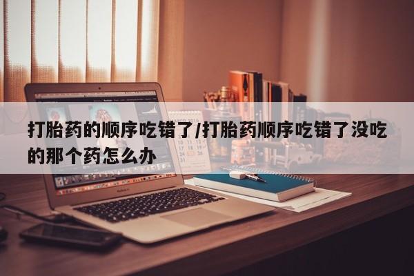 米非司酮片方旗舰店打胎药的顺序吃错了/打胎药顺序吃错了没吃的那个药怎么办