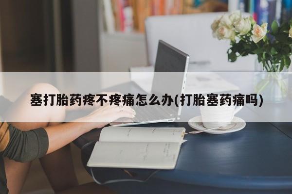 米非司酮片方旗舰店塞打胎药疼不疼痛怎么办(打胎塞药痛吗)