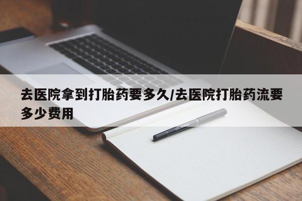 米非司酮片方旗舰店去医院拿到打胎药要多久/去医院打胎药流要多少费用