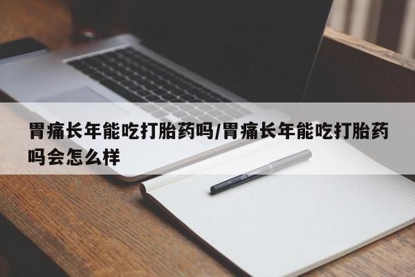 米非司酮片方旗舰店胃痛长年能吃打胎药吗/胃痛长年能吃打胎药吗会怎么样