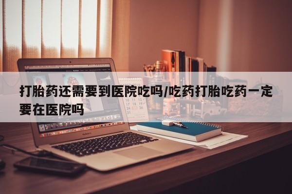 米非司酮片方旗舰店打胎药还需要到医院吃吗/吃药打胎吃药一定要在医院吗