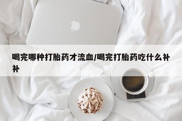 米非司酮片方旗舰店喝完哪种打胎药才流血/喝完打胎药吃什么补补