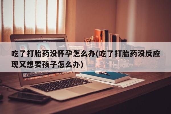 米非司酮片方旗舰店吃了打胎药没怀孕怎么办(吃了打胎药没反应现又想要孩子怎么办)
